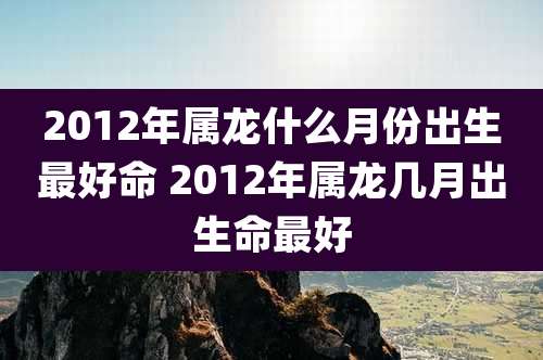 2012年属龙什么月份出生最好命 2012年属龙几月出生命最好