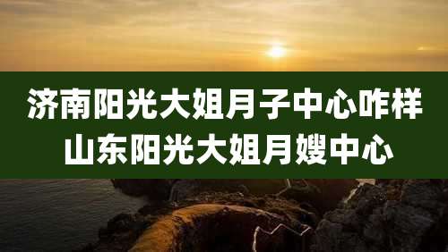 济南阳光大姐月子中心咋样 山东阳光大姐月嫂中心