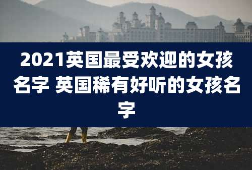 2021英国最受欢迎的女孩名字 英国稀有好听的女孩名字