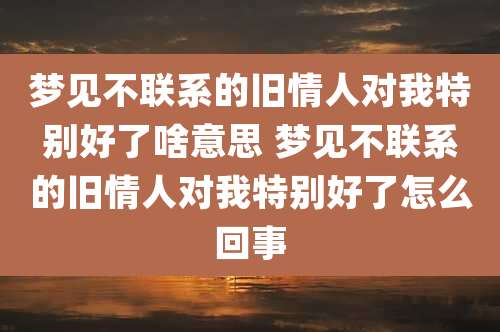 梦见不联系的旧情人对我特别好了啥意思 梦见不联系的旧情人对我特别好了怎么回事