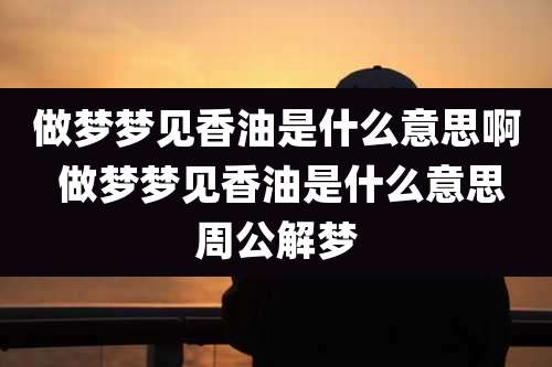 做梦梦见香油是什么意思啊 做梦梦见香油是什么意思周公解梦