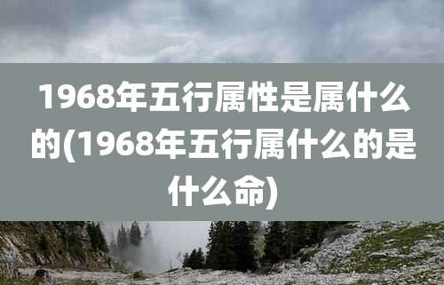 1968年五行属性是属什么的(1968年五行属什么的是什么命)