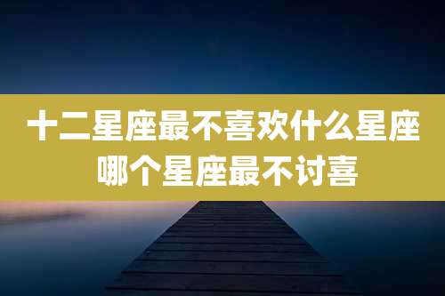 十二星座最不喜欢什么星座 哪个星座最不讨喜
