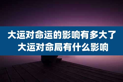 大运对命运的影响有多大了 大运对命局有什么影响