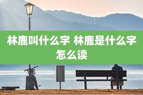 林鹿叫什么字 林鹿是什么字怎么读