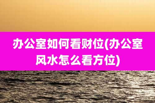 办公室如何看财位(办公室风水怎么看方位)