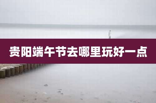 贵阳端午节去哪里玩好一点