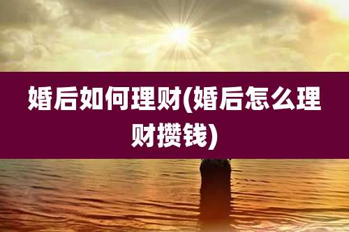 婚后如何理财(婚后怎么理财攒钱)