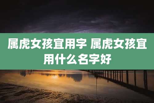 属虎女孩宜用字 属虎女孩宜用什么名字好