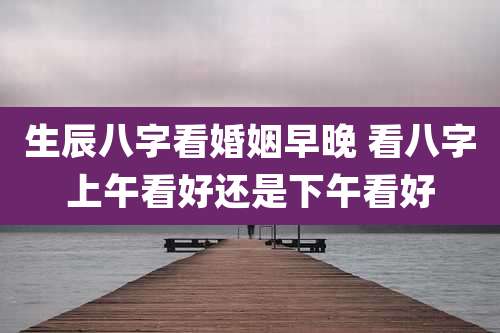 生辰八字看婚姻早晚 看八字上午看好还是下午看好