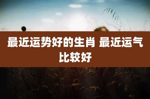 最近运势好的生肖 最近运气比较好