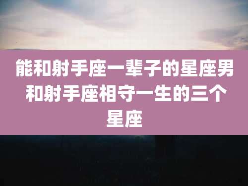 能和射手座一辈子的星座男 和射手座相守一生的三个星座