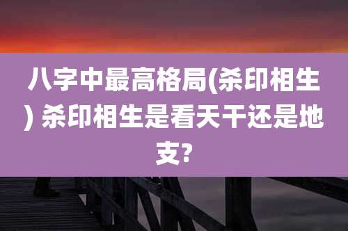八字中最高格局(杀印相生) 杀印相生是看天干还是地支?