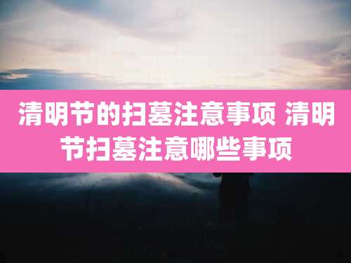 清明节的扫墓注意事项 清明节扫墓注意哪些事项