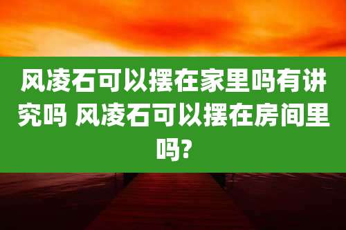 风凌石可以摆在家里吗有讲究吗 风凌石可以摆在房间里吗?