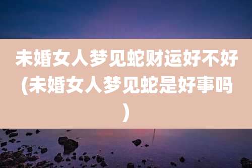 未婚女人梦见蛇财运好不好(未婚女人梦见蛇是好事吗)