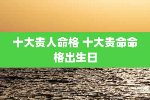十大贵人命格 十大贵命命格出生日