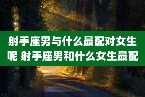 射手座男与什么最配对女生呢 射手座男和什么女生最配