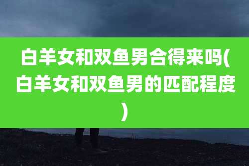 白羊女和双鱼男合得来吗(白羊女和双鱼男的匹配程度)