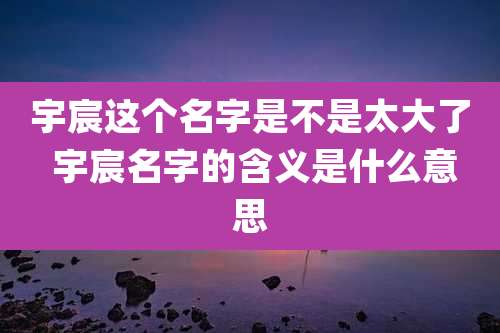 宇宸这个名字是不是太大了 宇宸名字的含义是什么意思