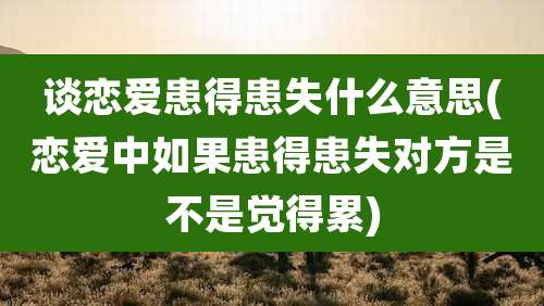 谈恋爱患得患失什么意思(恋爱中如果患得患失对方是不是觉得累)