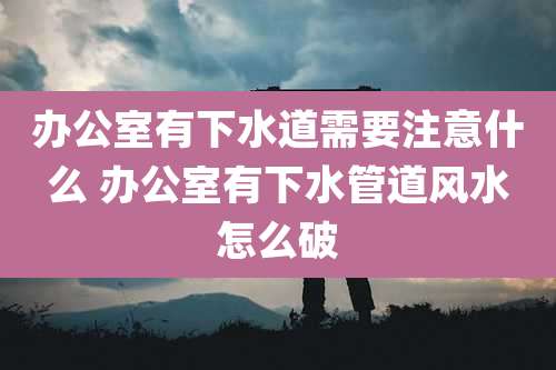 办公室有下水道需要注意什么 办公室有下水管道风水怎么破