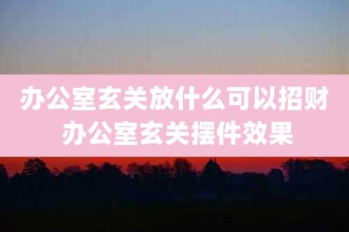 办公室玄关放什么可以招财 办公室玄关摆件效果