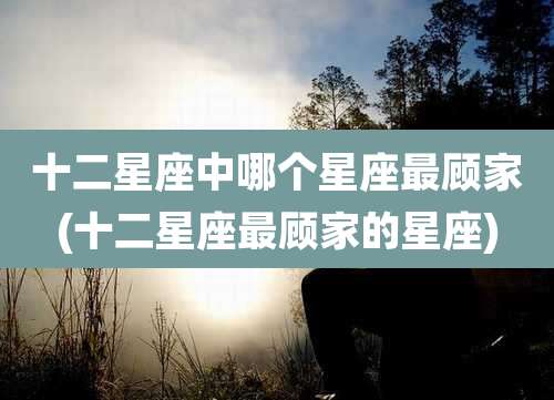 十二星座中哪个星座最顾家(十二星座最顾家的星座)