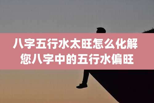 八字五行水太旺怎么化解 您八字中的五行水偏旺