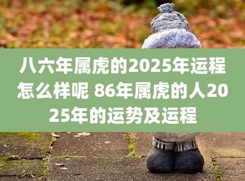 八六年属虎的2025年运程怎么样呢 86年属虎的人2025年的运势及运程