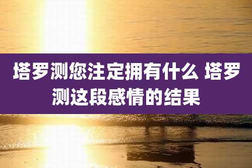 塔罗测您注定拥有什么 塔罗测这段感情的结果