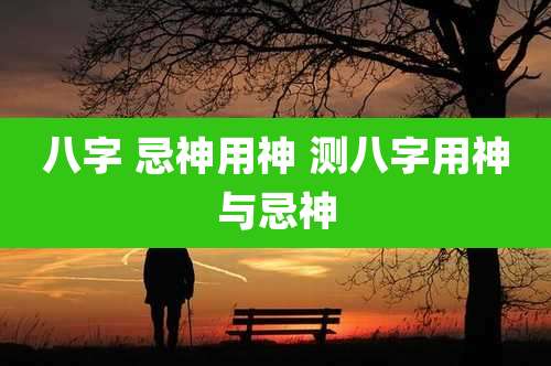 八字 忌神用神 测八字用神与忌神