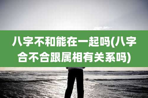 八字不和能在一起吗(八字合不合跟属相有关系吗)
