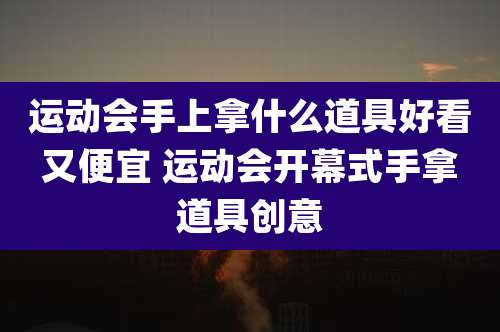 运动会手上拿什么道具好看又便宜 运动会开幕式手拿道具创意
