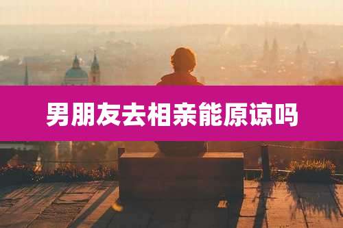 男朋友去相亲能原谅吗