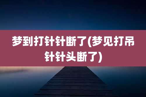 梦到打针针断了(梦见打吊针针头断了)