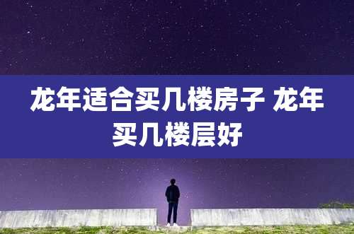龙年适合买几楼房子 龙年买几楼层好