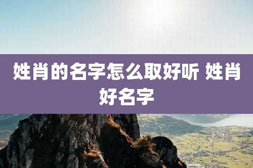 姓肖的名字怎么取好听 姓肖好名字