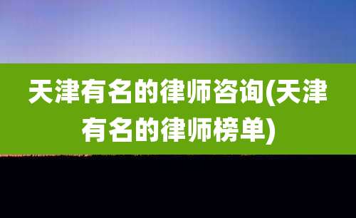 天津有名的律师咨询(天津有名的律师榜单)