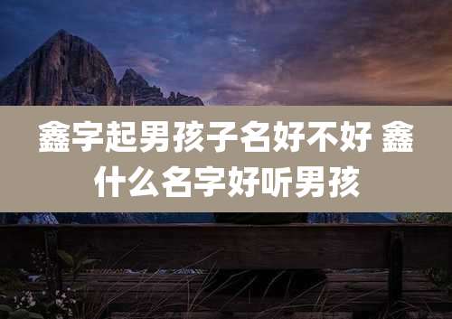 鑫字起男孩子名好不好 鑫什么名字好听男孩