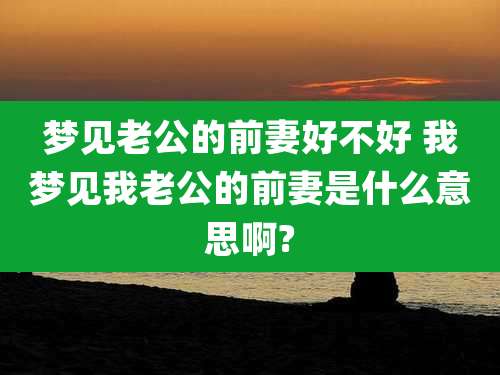梦见老公的前妻好不好 我梦见我老公的前妻是什么意思啊?