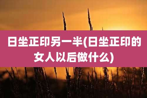 日坐正印另一半(日坐正印的女人以后做什么)