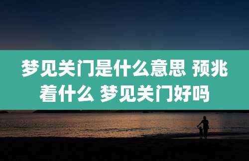 梦见关门是什么意思 预兆着什么 梦见关门好吗