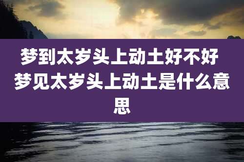 梦到太岁头上动土好不好 梦见太岁头上动土是什么意思