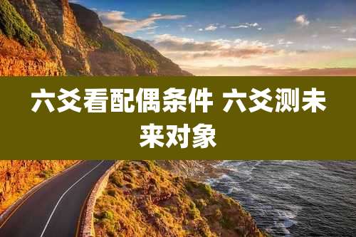 六爻看配偶条件 六爻测未来对象