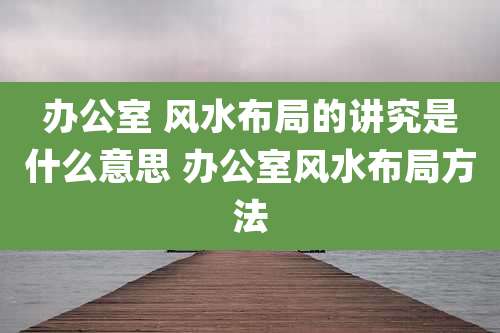 办公室 风水布局的讲究是什么意思 办公室风水布局方法
