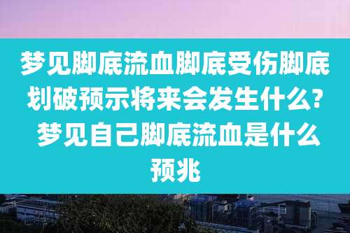 梦见脚底流血脚底受伤脚底划破预示将来会发生什么? 梦见自己脚底流血是什么预兆
