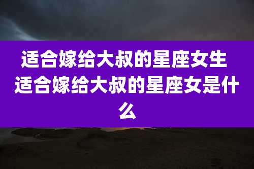 适合嫁给大叔的星座女生 适合嫁给大叔的星座女是什么