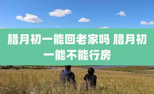 腊月初一能回老家吗 腊月初一能不能行房