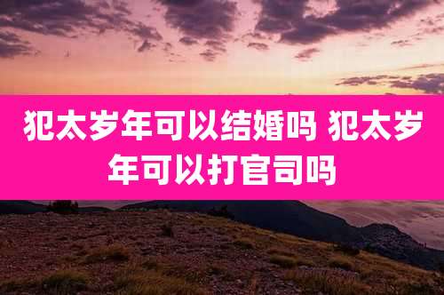 犯太岁年可以结婚吗 犯太岁年可以打官司吗